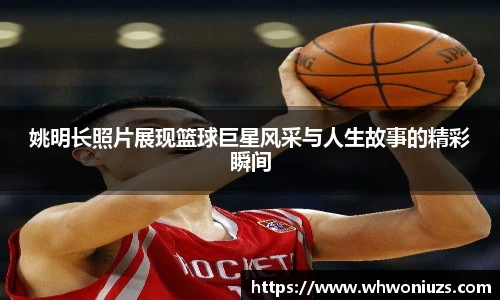 姚明长照片展现篮球巨星风采与人生故事的精彩瞬间